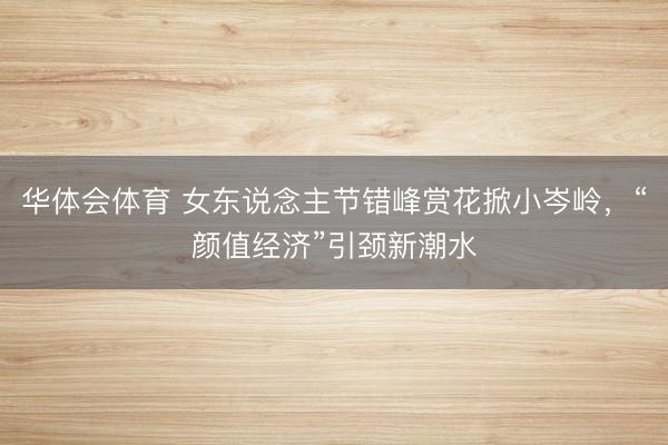 华体会体育 女东说念主节错峰赏花掀小岑岭，“颜值经济”引颈新潮水