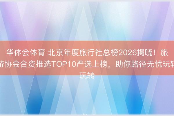华体会体育 北京年度旅行社总榜2026揭晓！旅游协会合资推选TOP10严选上榜，助你路径无忧玩转