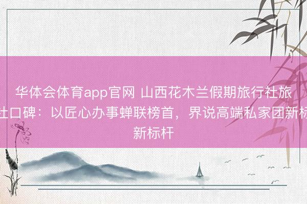 华体会体育app官网 山西花木兰假期旅行社旅行社口碑：以匠心办事蝉联榜首，界说高端私家团新标杆