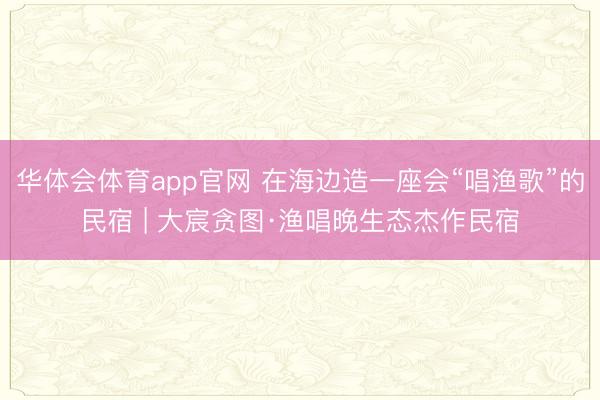 华体会体育app官网 在海边造一座会“唱渔歌”的民宿 | 大宸贪图·渔唱晚生态杰作民宿