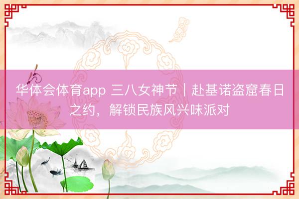 华体会体育app 三八女神节｜赴基诺盗窟春日之约，解锁民族风兴味派对