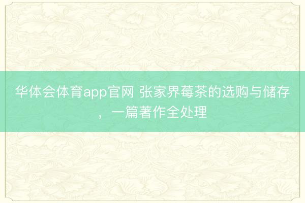 华体会体育app官网 张家界莓茶的选购与储存，一篇著作全处理