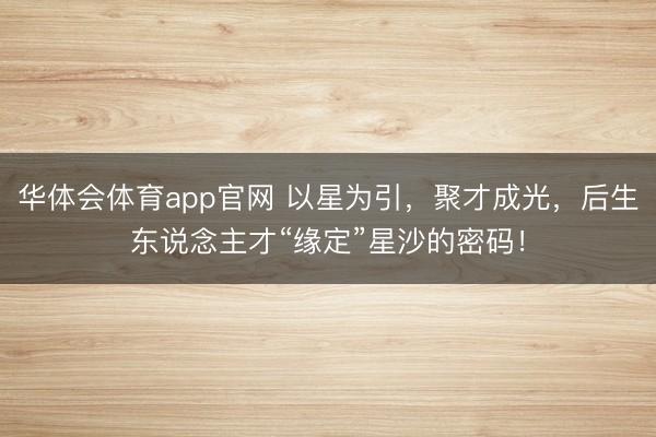 华体会体育app官网 以星为引，聚才成光，后生东说念主才“缘定”星沙的密码！