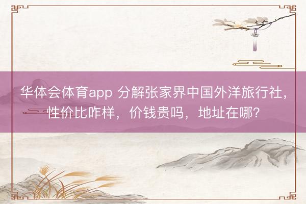 华体会体育app 分解张家界中国外洋旅行社，性价比咋样，价钱贵吗，地址在哪？