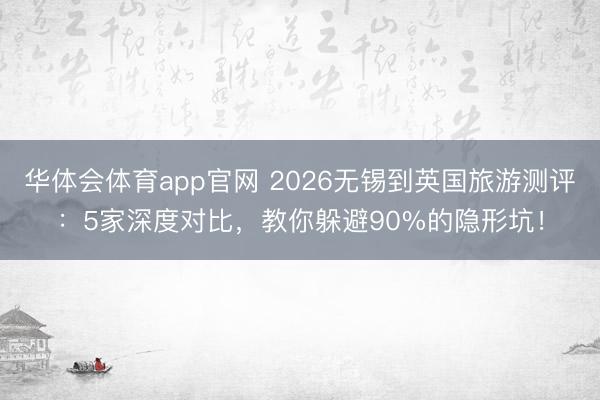 华体会体育app官网 2026无锡到英国旅游测评：5家深度对比，教你躲避90%的隐形坑！