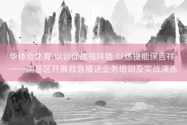 华体会体育 以训促战强阵势 以练提能保吉祥 ——南岳区开展救急播送业务培训及实战演练