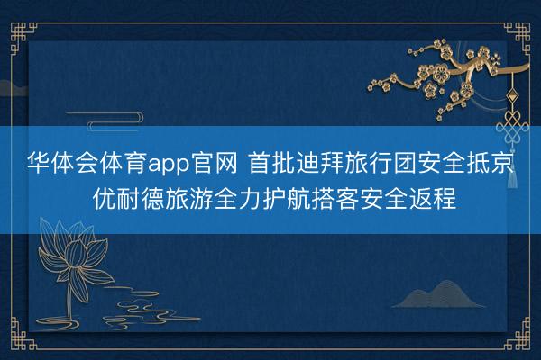 华体会体育app官网 首批迪拜旅行团安全抵京 优耐德旅游全力护航搭客安全返程