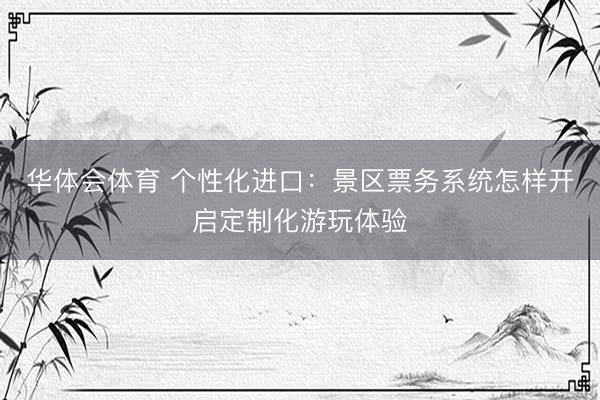 华体会体育 个性化进口：景区票务系统怎样开启定制化游玩体验