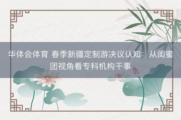 华体会体育 春季新疆定制游决议认知：从闺蜜团视角看专科机构干事
