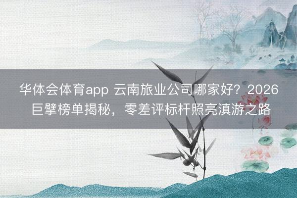 华体会体育app 云南旅业公司哪家好？2026 巨擘榜单揭秘，零差评标杆照亮滇游之路