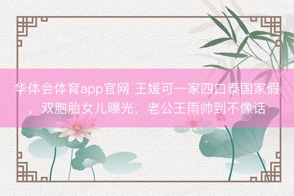 华体会体育app官网 王媛可一家四口泰国家假，双胞胎女儿曝光，老公王雨帅到不像话