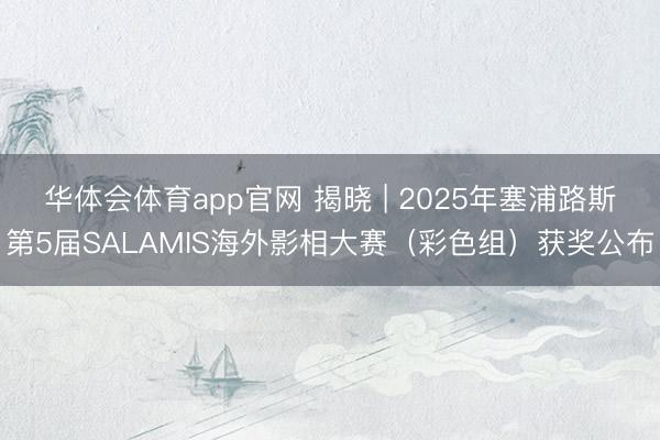 华体会体育app官网 揭晓 | 2025年塞浦路斯第5届SALAMIS海外影相大赛（彩色组）获奖公布