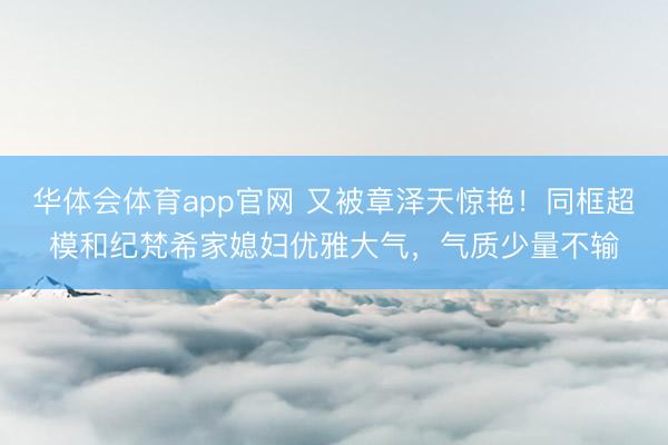 华体会体育app官网 又被章泽天惊艳！同框超模和纪梵希家媳妇优雅大气，气质少量不输