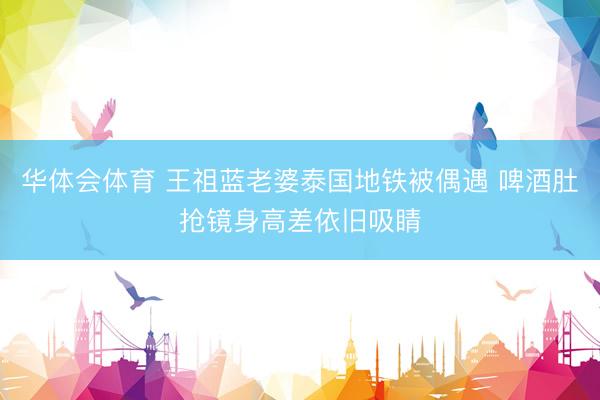 华体会体育 王祖蓝老婆泰国地铁被偶遇 啤酒肚抢镜身高差依旧吸睛