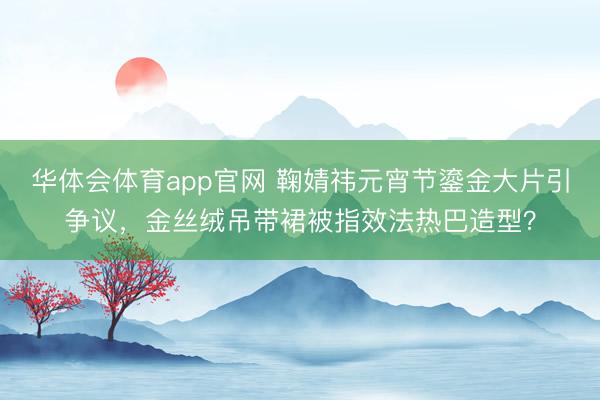 华体会体育app官网 鞠婧祎元宵节鎏金大片引争议，金丝绒吊带裙被指效法热巴造型？