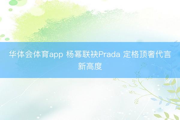 华体会体育app 杨幂联袂Prada 定格顶奢代言新高度