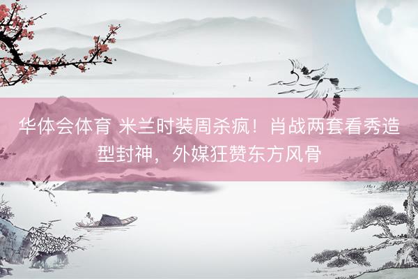 华体会体育 米兰时装周杀疯！肖战两套看秀造型封神，外媒狂赞东方风骨
