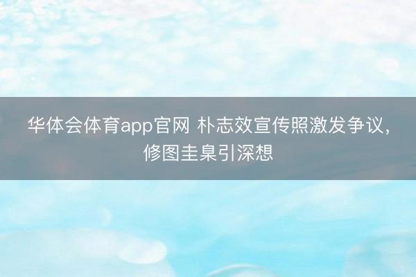 华体会体育app官网 朴志效宣传照激发争议，修图圭臬引深想