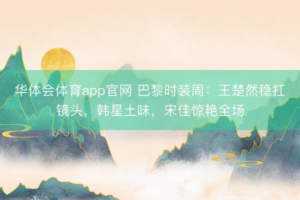 华体会体育app官网 巴黎时装周：王楚然稳扛镜头，韩星土味，宋佳惊艳全场