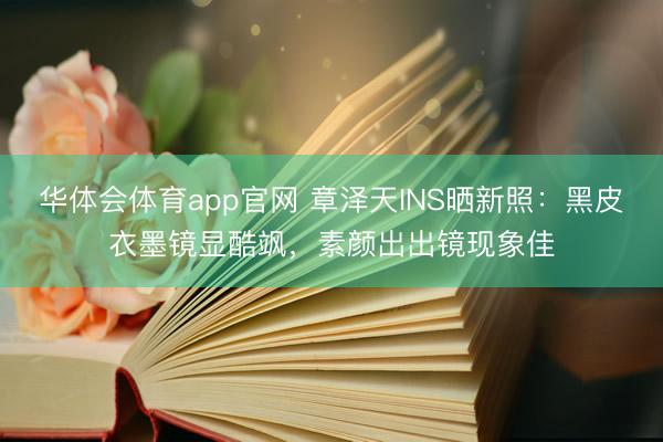 华体会体育app官网 章泽天INS晒新照：黑皮衣墨镜显酷飒，素颜出出镜现象佳