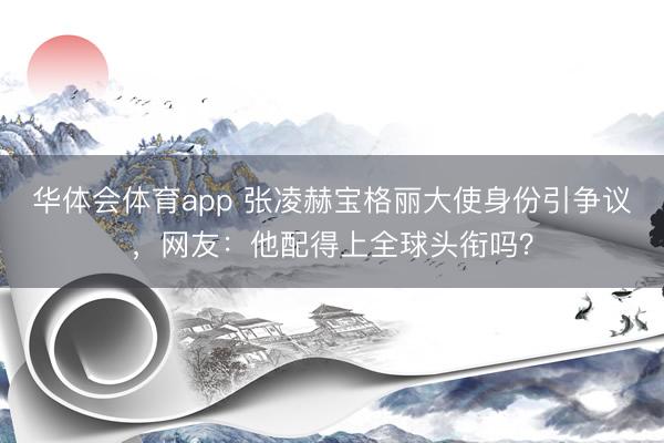 华体会体育app 张凌赫宝格丽大使身份引争议，网友：他配得上全球头衔吗？
