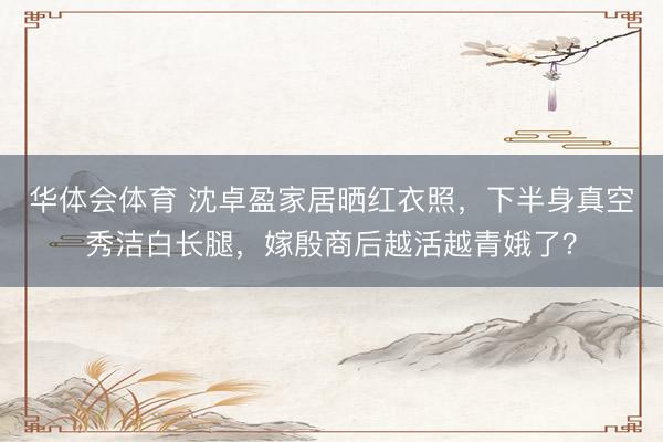 华体会体育 沈卓盈家居晒红衣照，下半身真空秀洁白长腿，嫁殷商后越活越青娥了？