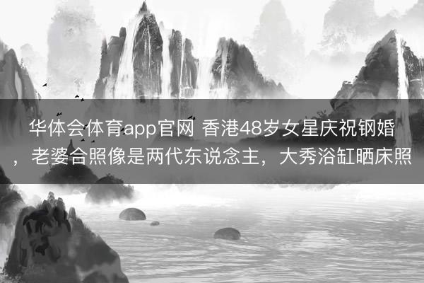 华体会体育app官网 香港48岁女星庆祝钢婚，老婆合照像是两代东说念主，大秀浴缸晒床照