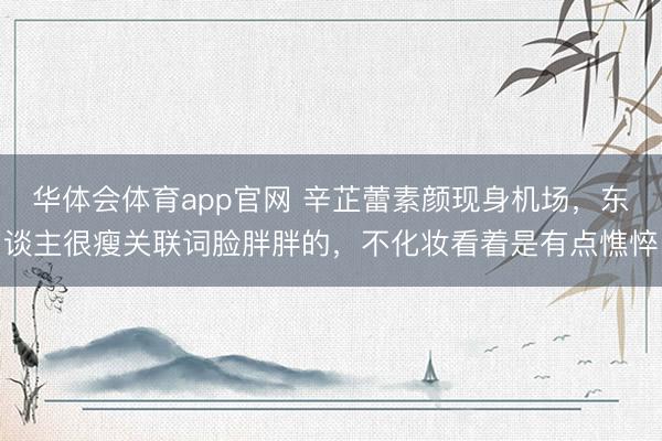 华体会体育app官网 辛芷蕾素颜现身机场，东谈主很瘦关联词脸胖胖的，不化妆看着是有点憔悴