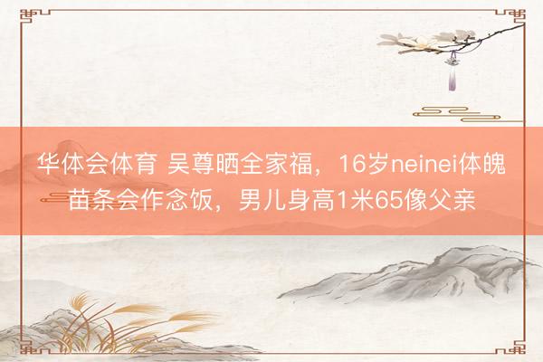 华体会体育 吴尊晒全家福，16岁neinei体魄苗条会作念饭，男儿身高1米65像父亲