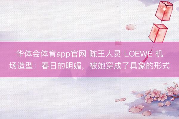 华体会体育app官网 陈王人灵 LOEWE 机场造型：春日的明媚，被她穿成了具象的形式
