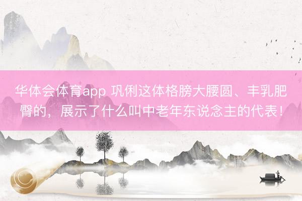 华体会体育app 巩俐这体格膀大腰圆、丰乳肥臀的，展示了什么叫中老年东说念主的代表！