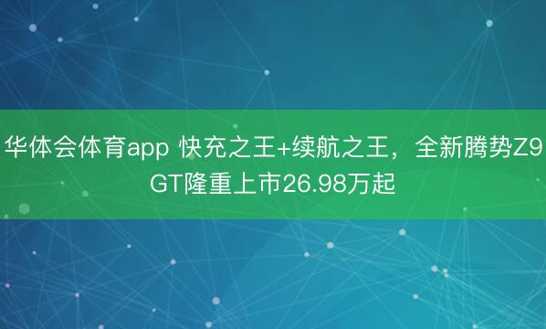 华体会体育app 快充之王+续航之王，全新腾势Z9GT隆重上市26.98万起
