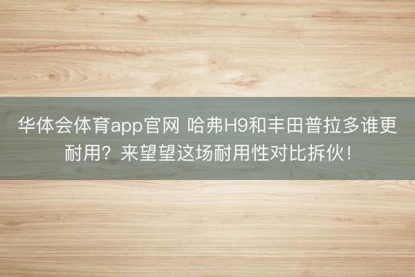 华体会体育app官网 哈弗H9和丰田普拉多谁更耐用？来望望这场耐用性对比拆伙！