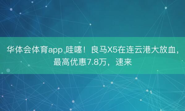华体会体育app 哇噻！良马X5在连云港大放血，最高优惠7.8万，速来