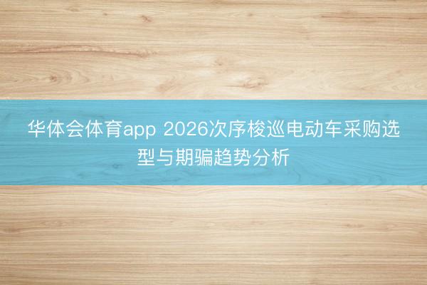 华体会体育app 2026次序梭巡电动车采购选型与期骗趋势分析