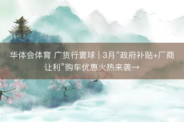 华体会体育 广货行寰球 | 3月“政府补贴+厂商让利”购车优惠火热来袭→