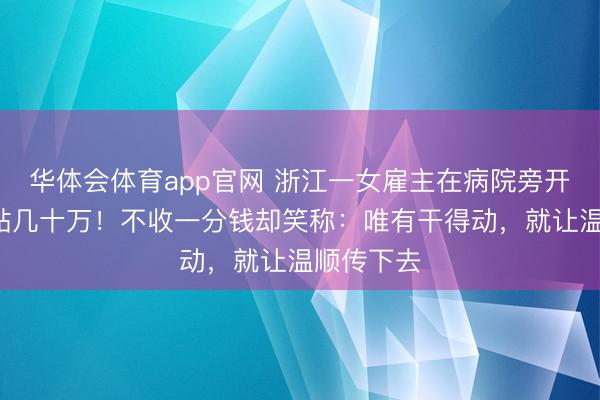 华体会体育app官网 浙江一女雇主在病院旁开店4年倒贴几十万！不收一分钱却笑称：唯有干得动，就让温顺传下去