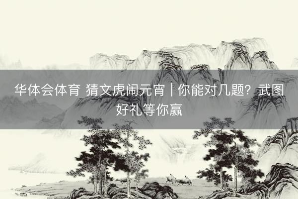 华体会体育 猜文虎闹元宵 | 你能对几题？武图好礼等你赢