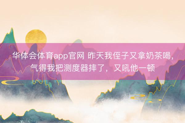 华体会体育app官网 昨天我侄子又拿奶茶喝，气得我把测度器摔了，又吼他一顿