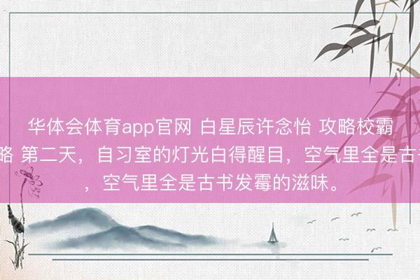 华体会体育app官网 白星辰许念怡 攻略校霸一年的甜心攻略 第二天，自习室的灯光白得醒目，空气里全是古书发霉的滋味。