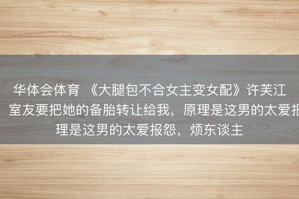 华体会体育 《大腿包不合女主变女配》许芙江瓒宋星叶演义：室友要把她的备胎转让给我，原理是这男的太爱报怨，烦东谈主