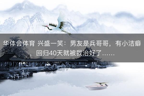 华体会体育 兴盛一笑：男友是兵哥哥，有小洁癖，回归40天就被我治好了……