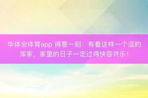 华体会体育app 得意一刻：有着这样一个逗的浑家，家里的日子一定过得快容许乐！