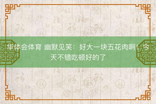 华体会体育 幽默见笑：好大一块五花肉啊！今天不错吃顿好的了
