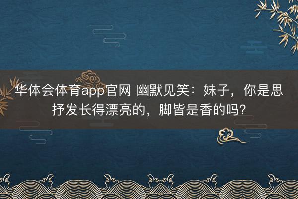 华体会体育app官网 幽默见笑：妹子，你是思抒发长得漂亮的，脚皆是香的吗？