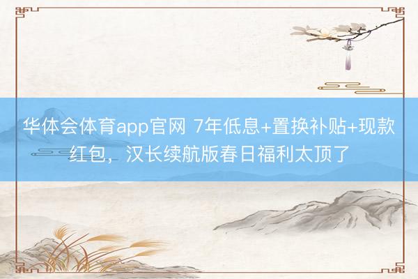 华体会体育app官网 7年低息+置换补贴+现款红包，汉长续航版春日福利太顶了