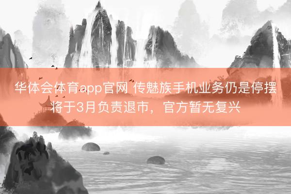华体会体育app官网 传魅族手机业务仍是停摆将于3月负责退市，官方暂无复兴