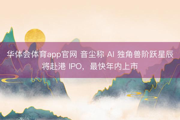 华体会体育app官网 音尘称 AI 独角兽阶跃星辰将赴港 IPO，最快年内上市
