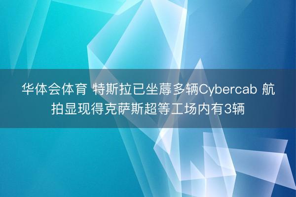 华体会体育 特斯拉已坐蓐多辆Cybercab 航拍显现得克萨斯超等工场内有3辆