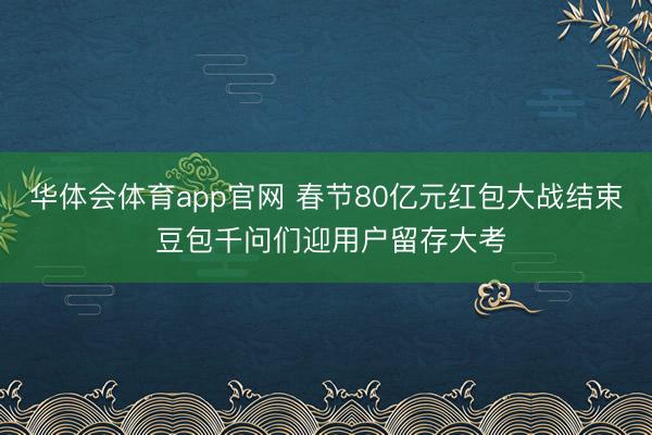 华体会体育app官网 春节80亿元红包大战结束 豆包千问们迎用户留存大考